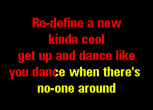 Re-define a new
kinda cool

get up and dance like
you dance when there's
no-one around