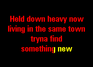 Held down heavy now
living in the same town

tryna find
something new