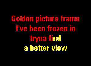 Golden picture frame
I've been frozen in

tryna find
a better view