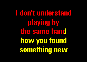 I don't understand
playing by

the same hand
how you found
something new