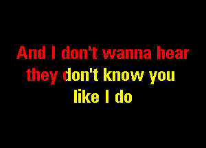And I don't wanna hear

they don't know you
like I do