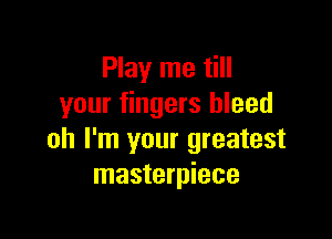 Play me till
your fingers bleed

oh I'm your greatest
masterpiece