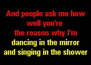 And people ask me how
well you're
the reason why I'm
dancing in the mirror
and singing in the shower