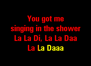 You got me
singing in the shower

La La Di, La La Daa
La La Daaa