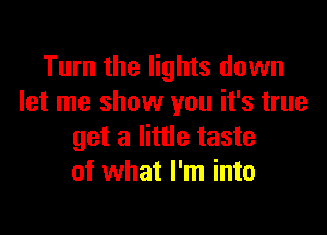 Turn the lights down
let me show you it's true

get a little taste
of what I'm into