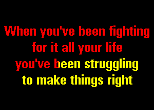 When you've been fighting
for it all your life
you've been struggling
to make things right