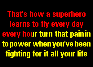 That's how a superhero
learns to fly every day
every hour turn that pain in
to power when you've been
fighting for it all your life