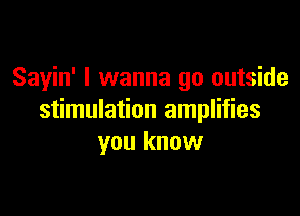 Sayin' I wanna go outside

stimulation amplifies
you know