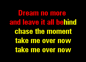 Dream no more
and leave it all behind
chase the moment
take me over now
take me over now