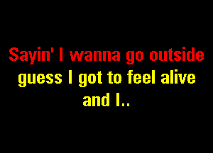 Sayin' I wanna go outside

guess I got to feel alive
and l..