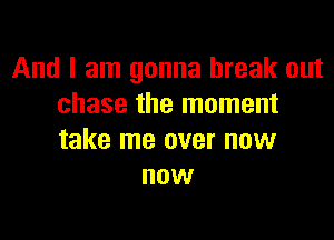 And I am gonna break out
chase the moment

take me over now
now