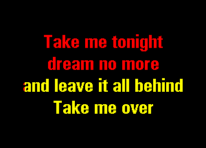 Take me tonight
dream no more

and leave it all behind
Take me over