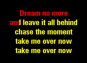 Dream no more
and leave it all behind
chase the moment
take me over now
take me over now