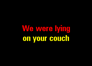 We were lying

on your couch
