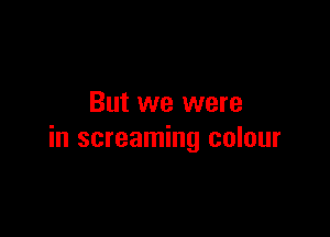 But we were

in screaming colour