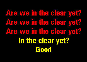 Are we in the clear yet?
Are we in the clear yet?
Are we in the clear yet?

In the clear yet?
Good