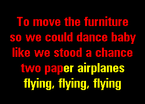To move the furniture
so we could dance baby
like we stood a chance

two paper airplanes

flying, flying, flying