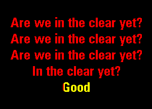 Are we in the clear yet?
Are we in the clear yet?
Are we in the clear yet?

In the clear yet?
Good