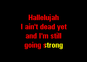 Hallelujah
I ain't dead yet

and I'm still
going strong