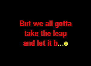 But we all gotta

take the leap
and let it b...e