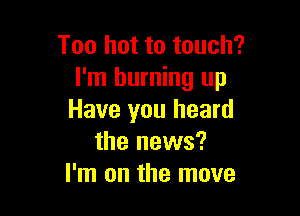 Too hot to touch?
I'm burning up

Have you heard
the news?
I'm on the move