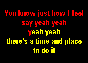 You know iust how I feel
say yeah yeah

yeah yeah
there's a time and place
to do it