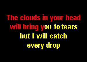 The clouds in your head
will bring you to tears

but I will catch
every drop