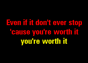 Even if it don't ever stop

'cause you're worth it
you're worth it