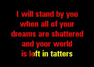 I will stand by you
when all of your

dreams are shattered
and your world
is left in tatters