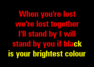 When you're lost
we're lost together
I'll stand by I will
stand by you if black
is your brightest colour