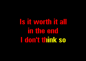 Is it worth it all

in the end
I don't think so