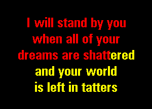 I will stand by you
when all of your

dreams are shattered
and your world
is left in tatters