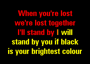 When you're lost
we're lost together
I'll stand by I will
stand by you if black
is your brightest colour