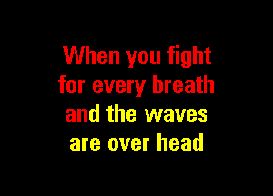 When you fight
for every breath

and the waves
are over head