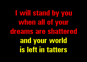 I will stand by you
when all of your

dreams are shattered
and your world
is left in tatters