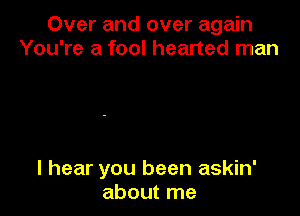 Over and over again
You're a fool hearted man

I hear you been askin'
about me