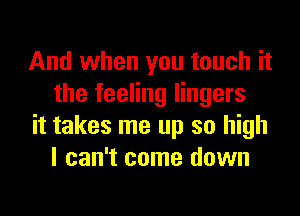 And when you touch it
the feeling lingers

it takes me up so high
I can't come down