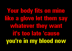 Your body fits on mine
like a glove let them say
whatever they want
it's too late 'cause
you're in my blood now