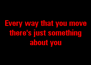 Every way that you move

there's just something
about you