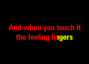 And when you touch it

the feeling lingers