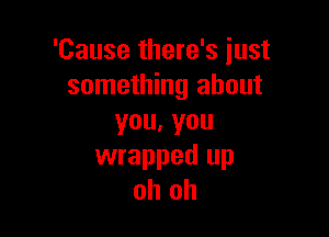 'Cause there's just
something about

you,you
wrapped up
oh oh