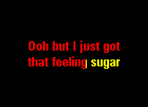 00h but I just got

that feeling sugar
