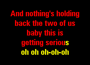 And nothing's holding
back the two of us

baby this is
getting serious
oh oh oh-oh-oh