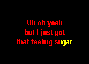 Uh oh yeah

but I just got
that feeling sugar