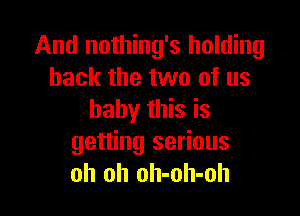 And nothing's holding
back the two of us

baby this is
getting serious
oh oh oh-oh-oh