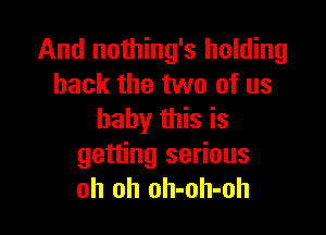 And nothing's holding
back the two of us

baby this is
getting serious
oh oh oh-oh-oh