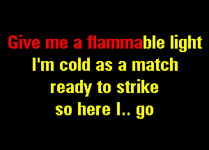 Give me a flammable light
I'm cold as a match

ready to strike
so here I.. go