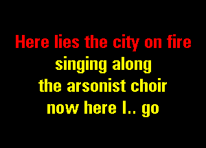 Here lies the city on fire
singing along

the arsonist choir
now here l.. go