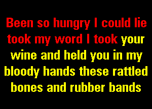 Been so hungry I could lie
took my word I took your
wine and held you in my
bloody hands these rattled
bones and rubber bands