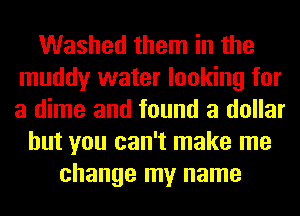 Washed them in the
muddy water looking for
a dime and found a dollar

but you can't make me
change my name